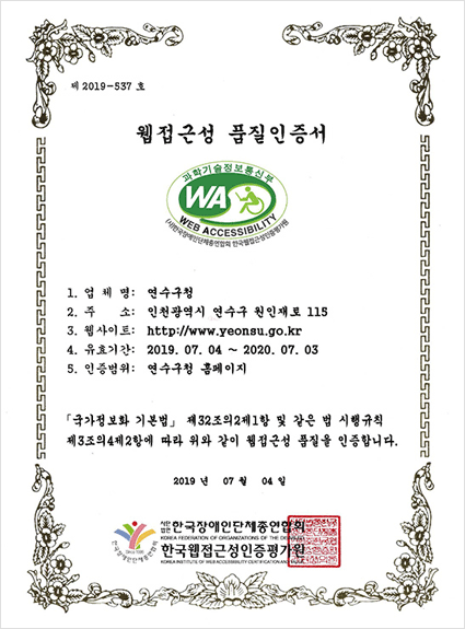 제 2019-537 호 웹접근성 품질인증서. 1.업체명 : 연수구청, 2.주소:인천광역시 연수구 원인재로 115, 3.웹사이트 : http://www.yeonsu.go.kr, 4.유효기간 : 2019. 07. 04 ~ 2020. 07. 03, 5.인증범위 : 연수구청 홈페이지, 「국가정보화 기본법」 제32조의2제1항 및 같은 법 시행규칙 제3조의4제2항에 따라 위와 같이 웹접근성 품질을 인증합니다. 2019 년 07 월 04 일. 사단법인 한국장애인단체총연합회, 한국웹접근성인증평가원