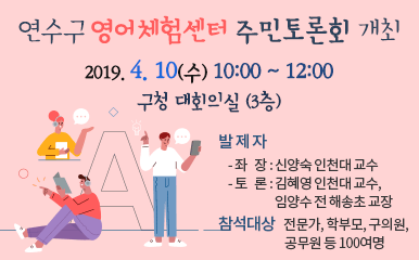 연수구 영어체험센터 주민토론회 개최  일    시 : 2019. 4. 10.(수) 10:00 ~ 12:00  장    소 : 구청 대회의실 (3층)   발 제 자      - 좌   장 : 신양숙 인천대 교수      - 토   론 : 김혜영 인천대 교수, 임양수 전 해송초 교장   참석대상 : 전문가, 학부모, 구의원, 공무원 등 100여명