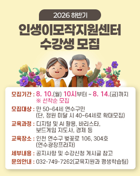 2026 하반기 인생이모작지원센터 수강생 모집

모집기간 : 8. 10.(월) 10시부터 ~ 8. 14.(금)까지 ※ 선착순 모집
모집대상 : 만 50~64세 연수구민(단, 정원 미달 시 40~64세로 확대모집)
교육과정 : 디지털 및 AI 활용, 바리스타, 보드게임 지도사, 경제 등
교육장소 : 인천 연수구 벚꽃로 106, 304호(연수광장프라자)
세부내용 : 공지사항 및 수강신청 게시글 참고
문의안내 : 032-749-7262(교육지원과 평생학습팀)