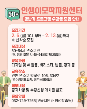 인생이모작지원센터 상반기 프로그램 수강생 모집 안내
모집기간 : 2. 6.(금) 10시부터 ~ 2. 13.(금)까지 ※ 선착순 모집
모집대상 : 50~64세 연수구민(단, 정원 미달 시 40~64세로 확대모집)
교육과정 : 디지털 및 AI 활용, 바리스타, 법률, 경제 등
교육장소 : 인천 연수구 벚꽃로 106, 304호(연수광장프라자, 꿈꾸는배움터)
세부내용 : 공지사항 및 수강신청 게시글 참고
문의안내 : 032-749-7266(교육지원과 평생학습팀)