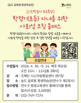 [송도 글로벌 평생학습관] 더 나은 삶 Yeonsu 연수구 [느린학습자 부모특강] 학령기(초등) 자녀를 위한 사회성 코칭 클래스 학령기(초등)자녀의 사회적 특성과 발달 수준을 이해하고 사회성 향상을 위한 일상 속 실천 전략을 배우는 시간입니다. 모집안내 수업일시 2026. 4. 30.~5. 14. 매주 목요일 오전 10시~12시 [총 3회차] 강 사 조혜민 시소아동발달센터 센터장 [BCBA 국제공인행동분석가] 장소 송도 글로벌 평생학습관 (연수구 제2청사) 접수방법 연수구 평생교육센터 홈페이지를 통해 접수 (수강료: 3,000원) 문의 ☎032-749-7274