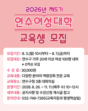 2026년 제5기 연수여성대학 교육생 모집 모집기간: 8.3.(월) 10시부터 ~ 8.7.(금)까지 모집대상 : 연수구 거주 20세 이상 여성 100명 내외 *선착순 모집 수강료 : 30,000원 교육내용 : 다양한 분야의 역량강화 전문 교육 교육장소 : 연수구청 3층 대회의실 운영기간: 2026.8.26.~11. 11.(매주 수) 10~12시 세부내용 : 공지사항 및 수강신청 게시글 참고 문의안내: 032-749-7265(교육지원과 평생학습팀)