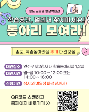 송도 글로벌 평생학습관
학습공간, 멀리서 찾지마세요! 동아리 모여라
송도, 학습동아리실 추가 대관 모집
대관장소 : 연수구 제2청사 내 학습동아리실 1,2실
대관시간 : 월~금 10:00 ~ 12:00 또는
14:00 ~ 16:00
신청기간 : 상시(잔여일정 마감 전까지)
QR코드 스캔하고 홈페이지바로가기