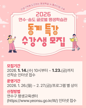인생 2막에 도전하는 평생학습 뉴 패러다임 구축 2026 연수·송도 글로벌 평생학습관 동계 특강 수강생 모집 모집기간 2026. 1. 14.(수) 10시부터 ~ 1.23.(금)까지 선착순 인터넷 접수 운영기간 2026. 1. 26.(월) ~ 2. 27.(금) / 프로그램 별 상이 뒷면 개강일과 종강일 확인 ※ 단, 법정·대체공휴일은 수업이 없습니다. 신청방법 연수구 평생교육센터 (https://www.yeonsu.go.kr/III/) 인터넷 접수