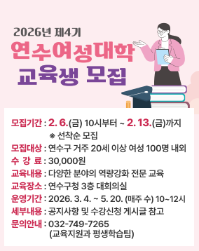 < 연수 여성대학 제4기 교육생 모집 >
모집기간 : 2. 6.(금) 10시부터 ~ 2. 13.(금)까지 ※ 선착순 모집
모집대상 : 연수구 거주 20세 이상 여성 100명 내외
수강료 : 30,000원
교육내용 : 다양한 분야의 역량강화 전문 교육
교육장소 : 연수구청 3층 대회의실
운영기간 : 2026. 3. 4. ~ 5. 20.(매주 수) 10~12시
세부내용 : 공지사항 및 수강신청 게시글 참고
문의안내 : 032-749-7265(교육지원과 평생학습팀)