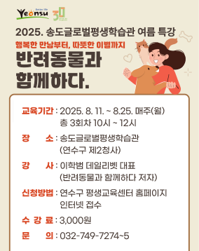 2025. 송도글로벌평생학습관 여름 특강
행복한 만남부터, 따듯한 이별까지
반려동물과 함께하다.

교육기간 : 2025. 8. 11. ~ 8.25. 매주(월)
교육기간 : 총 3회차 10시 ~ 12시
장소 : 송도글로벌평생학습관
교육기간 : (연수구 제2청사)
강사 : 이학범 데일리벳 대표
교육기간 : (반려동물과 함께하다 저자)
신청방법 : 연수구 평생교육센터 홈페이지
교육기간 : 인터넷 접수
수  강  료 : 3,000원
문의 : 032-749-7274~5