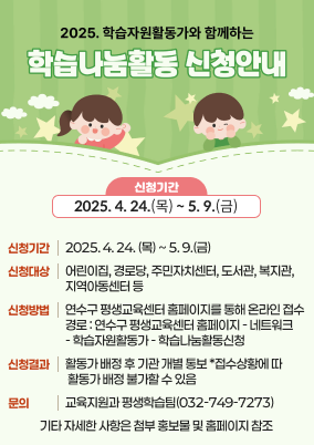 2025. 학습자원활동가와 함께하는 학습나눔활동 신청 안내

1) 신청기간 : 2025. 4. 24. (목) ~ 5. 9.(금)
2) 신청대상 : 어린이집, 경로당, 주민자치센터, 도서관, 복지관, 지역아동센터 등
3) 신청방법 : 연수구 평생교육센터 홈페이지를 통해 온라인 접수
- 경로 : 연수구 평생교육센터 홈페이지 - 네트워크 - 학습자원활동가 - 학습나눔활동신청
※ 신청서 양식 다운로드 후 신청내용을 작성하여 신청서 업로드
4) 신청결과 : 활동가 배정 후 기관 개별 통보 *접수상황에 따라 활동가 배정 불가할 수 있음
5) 문의 : 교육지원과 평생학습팀(☎ 032-749-7273)
6) 기타 자세한 사항은 첨부 홍보물 및 홈페이지 참조