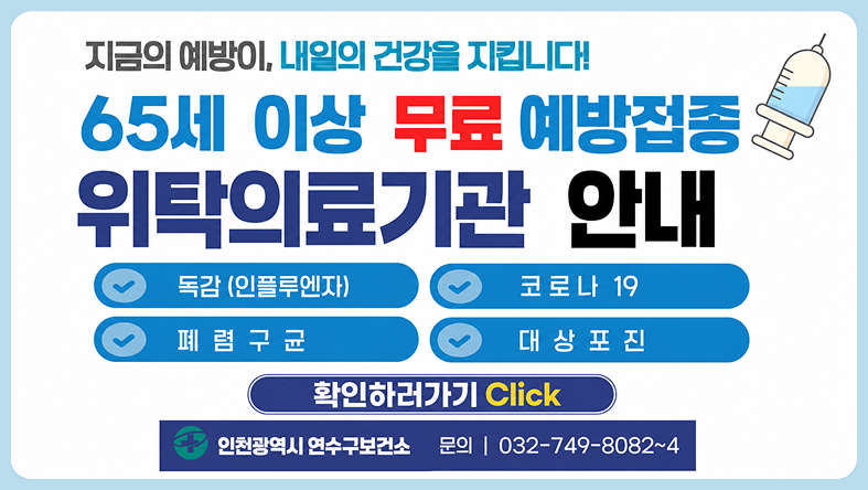 지금의 예방이, 내일의 건강을 지킵니다! 65세 이상 무료 예방접종 위탁의료기관 안내 독감 (인플루엔자) 폐렴구균 코로나 19 대상포진 확인하러가기 Click 인천광역시 연수구보건소 문의 | 032-749-8082~4
