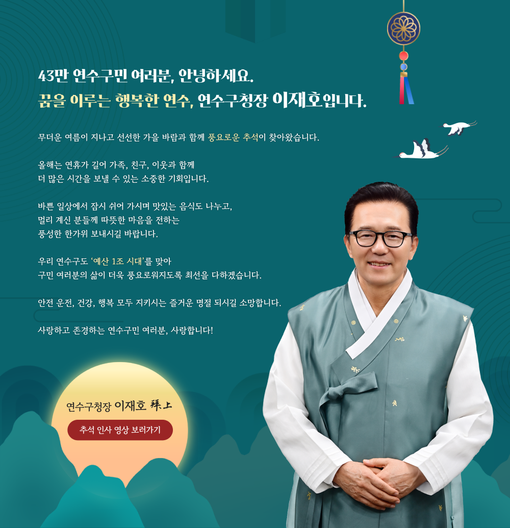 43만 연수구민 여러분, 안녕하세요. 꿈을 이루는 행복한 연수, 연수구청장 이재호입니다. 무더운 여름이 지나고 선선한 가을 바람과 함께 풍요로운 추석이 찾아왔습니다. 올해는 연휴가 길어 가족, 친구, 이웃과 함께 더 많은 시간을 보낼 수 있는 소중한 기회입니다. 바쁜 일상에서 잠시 쉬어 가시며 맛있는 음식도 나누고, 멀리 계신 분들께 따뜻한 마음을 전하는 풍성한 한가위 보내시길 바랍니다. 우리 연수구도 ‘예산 1조 시대’를 맞아 구민 여러분의 삶이 더욱 풍요로워지도록 최선을 다하겠습니다. 안전 운전, 건강, 행복 모두 지키시는 즐거운 명절 되시길 소망합니다. 사랑하고 존경하는 연수구민 여러분, 사랑합니다!
