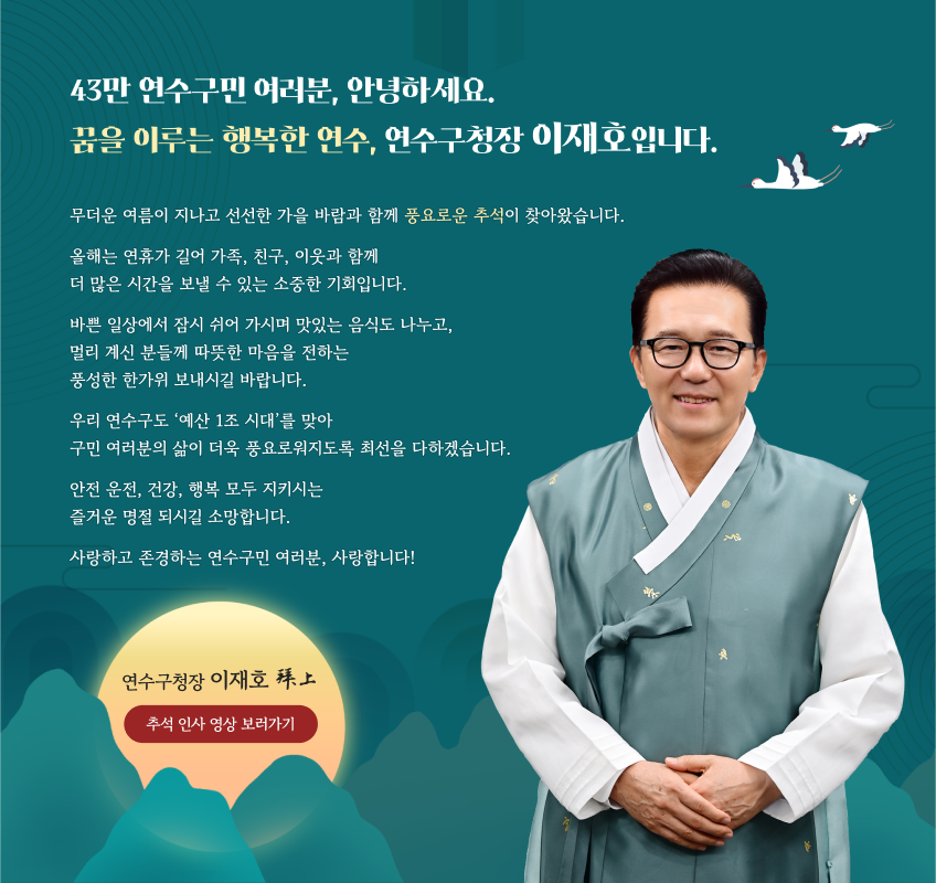 43만 연수구민 여러분, 안녕하세요. 꿈을 이루는 행복한 연수, 연수구청장 이재호입니다. 무더운 여름이 지나고 선선한 가을 바람과 함께 풍요로운 추석이 찾아왔습니다. 올해는 연휴가 길어 가족, 친구, 이웃과 함께 더 많은 시간을 보낼 수 있는 소중한 기회입니다. 바쁜 일상에서 잠시 쉬어 가시며 맛있는 음식도 나누고, 멀리 계신 분들께 따뜻한 마음을 전하는 풍성한 한가위 보내시길 바랍니다. 우리 연수구도 ‘예산 1조 시대’를 맞아 구민 여러분의 삶이 더욱 풍요로워지도록 최선을 다하겠습니다. 안전 운전, 건강, 행복 모두 지키시는 즐거운 명절 되시길 소망합니다. 사랑하고 존경하는 연수구민 여러분, 사랑합니다!