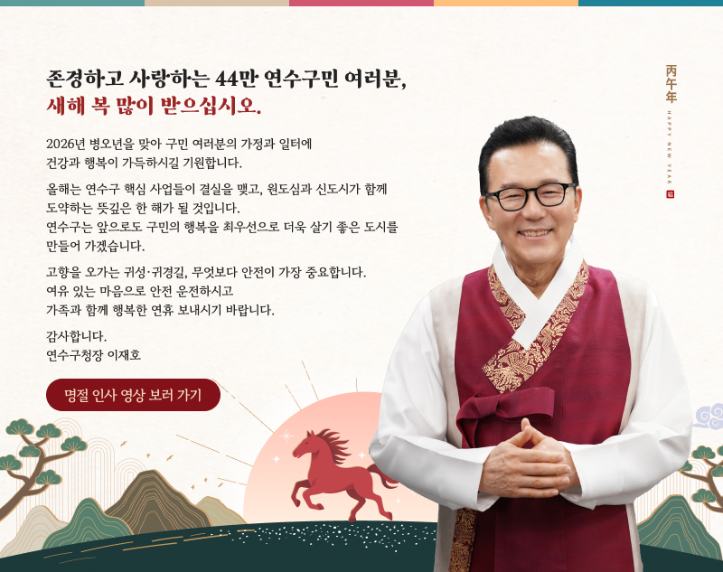 존경하고 사랑하는 44만 연수구민 여러분, 새해 복 많이 받으십시오. 2026년 병오년을 맞아 구민 여러분의 가정과 일터에 건강과 행복이 가득하시길 기원합니다. 올해는 연수구 핵심 사업들이 결실을 맺고, 원도심과 신도시가 함께 도약하는 뜻깊은 한 해가 될 것입니다. 연수구는 앞으로도 구민의 행복을 최우선으로 더욱 살기 좋은 도시를 만들어 가겠습니다. 고향을 오가는 귀성·귀경길, 무엇보다 안전이 가장 중요합니다. 여유 있는 마음으로 안전 운전하시고 가족과 함께 행복한 연휴 보내시기 바랍니다. 감사합니다. 연수구청장 이재호 (명절 인사 영상 보러 가기)