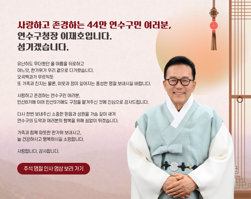 사랑하고 존경하는 44만 연수구민 여러분, 연수구청장 이재호입니다. 섬기겠습니다. 유난히도 무더웠던 올 여름을 뒤로하고 어느덧, 한가위가 우리 곁으로 다가왔습니다. 오곡백과가 무르익듯 또 가족과 친지는 물론, 이웃과 정이 깊어지는 풍성한 명절 보내시길 바랍니다. 사랑하고 존경하는 연수구민 여러분, 민선8기에 이어 민선9기에도 구정을 맡겨주신 것에 진심으로 감사드립니다. 다시 한번 보내주신 소중한 믿음과 성원을 가슴 깊이 새겨 연수구의 도약과 여러분의 행복을 위해 쉼없이 뛰겠습니다. 가족과 함께 따뜻한 한가위 보내시고, 늘 건강하시고 행복하시길 소망합니다. 사랑합니다. 감사합니다. 추석 명절 인사 영상 보러 가기