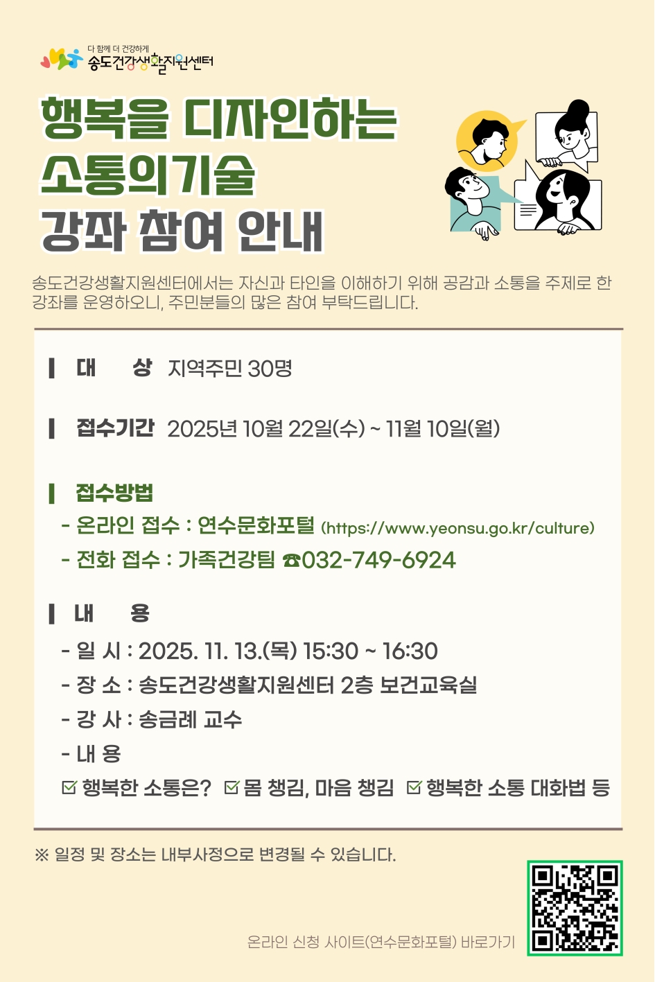 다 함께 더 건강하게 송도건강생활지원센터 행복을 디자인하는 소통의 기술 강좌 참여 안내
송도건강생활지원센터에서는 자신의과 타인의 이해하기 위해 공감 소통을 주제로 한 강좌를 운영하오니, 주민분들의 많은 참여 부탁드립니다.
○ 대 상 : 지역주민 30명
○ 접수기간 : 2025년 10월 22일(수) ~ 11월 10일(월)
○ 접수방법
- 온라인 접수 : 연수문화포털(http:www.yeonsu.go.krculture)
- 전화 접수 : 가족건강팀 032-749-6924
○ 내용
- 일시 : 2025. 11. 13.(목) 15:30~16:30
- 장 소 : 송도건강생활지원센터 2층 보건교육실
- 강사 : 송금례 교수
- 내 용 : 행복한 소통은?  몸 챙김, 마음 챙김  행복한 소통 대화법 등
일정 및 장소는 내부사정으로 변경될 수 있습니다.
온라인 신청 사이트(연수문화포털) 바로가기
온라인 신청 사이트(연수문화포털) 바로가기 QR코드