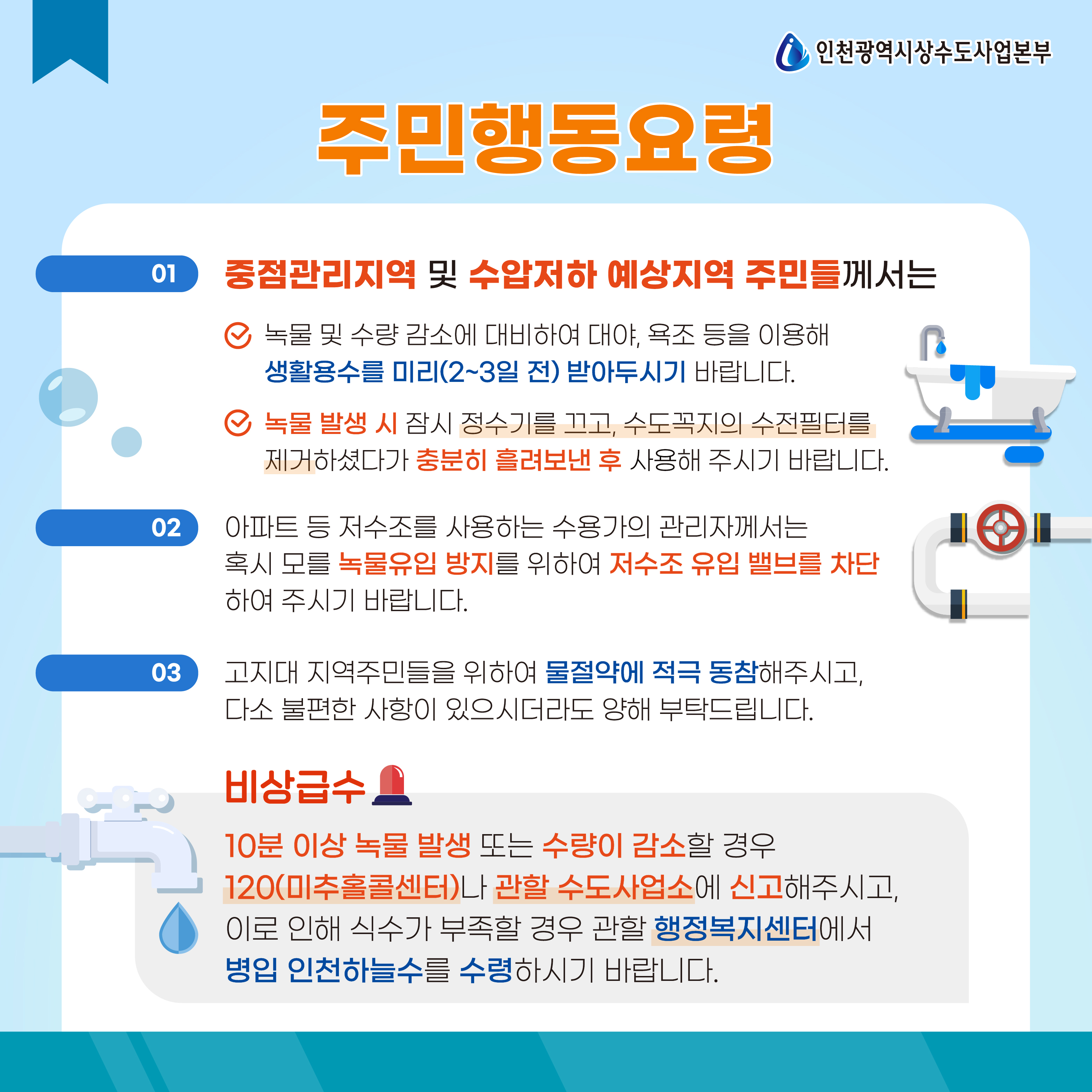 주민행동요령
01) 중점관리지역 및 수압저하 예상지역 주민들께서는
- 녹물 및 수량 감소에 대비라여 대야, 욕조 등을 이용해 생활용수를 미리(2~3일 전) 받아두시기 바랍니다.
- 녹물 발생시 잠시 정수기를 끄고, 수도꼭지의 수전필터를 제거하셨다가 충분히 흘려보낸 후 사용해 주시기 바랍니다.
02) 아파트 등 저수조를 사용하는 수용가의 관리자께서는 혹시 모를 녹물유입 방지를 위하여 저수조 유입 밸브를 차단하여 주시기 바랍니다.
03) 고지대 지역주민들을 위하여 물절약에 적극 동참해주시고, 다소 불편한 사항이 있으시더라도 양해 부탁드립니다.

비상급수
10분 이상 녹물 발생 또는 수량이 감소할 경우 120(미추홀콜센터)나 관할 수도사업소에 신고해주시고, 이로 인해 식수가 부족할 경우 관할 행정복지센터에서 병입 인천하늘수를 수령하시기 바랍니다.