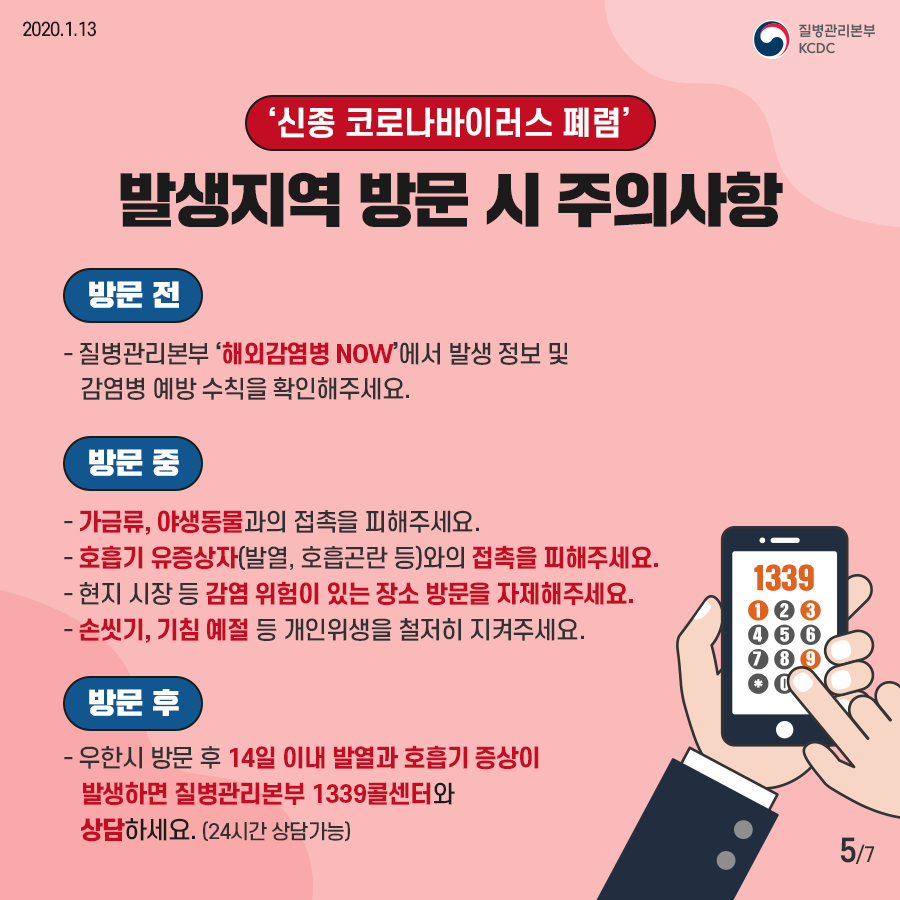 신종 코로나바이러스 폐렴 발생지역 방문 시 주의사항
방문전 질병관리본부 해외감염병 나우에서 발생 정보 및 감염병 예방 수칙을 확인해주세요
방문중 가금류 야생동물과의 접촉을 피해주세요
호흡기 유증상자 발열 호흡곤란등 와의 접촉을 피해주세요
현지시장등 감염위험이 있는 장소 방문을 자제해주세요
손씻기 기침 예절 등 개인위생을 철저히 지켜주세요
방문후 우한시 방문 후 14일 이내 발열과 호흡기 증상이 발생하면 질병관리본부 1339콜센터와 상담하세요 24시간 상담가능 