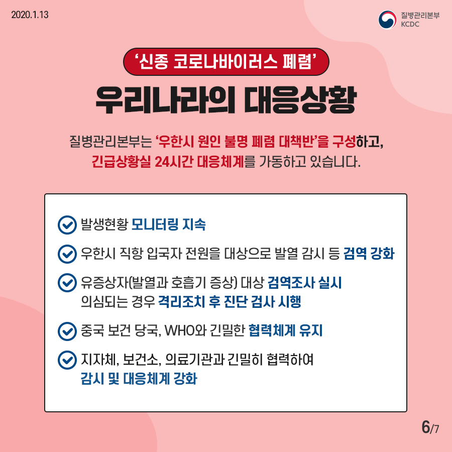 신종 코로나바이러스 폐렴 우리나라의 대응상황
질병관리본부는 우한시 원인 불명 폐렴 대책반을 구성하고 긴급상황실 24시간 대응체계를 가동하고 있습니다
발생현황 모니터링 지속
우한시 직항 입국자 전원을 대상으로 발열 감시 등 검역강화
유증상자 발열과 호흡기 증상 대상 검역조사 실시 의심되는 경우 격리조치 후 진단 검사 시행
중국 보건 당국 WHO와 긴밀한 협력체계 유지
지자체 보건소 의료기관과 긴밀히 협력하여 감시 및 대응체계 강화