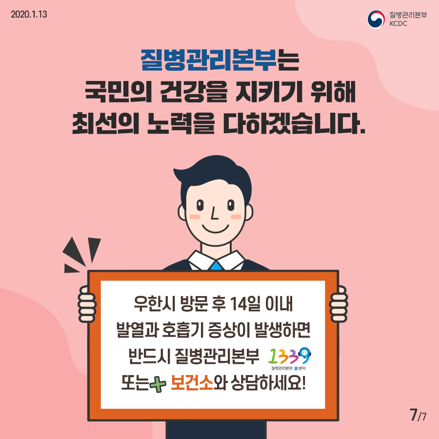 질병관리본부는 국민의 건강을 지키기 위해 최선의 노력을 다하겠습니다
우한시 방문 후 14일 이내 발열과 호흡기 증상이 발생하면 반드시 질병관리본부 콜센터 1339 또는 보건소와 상담하세요
