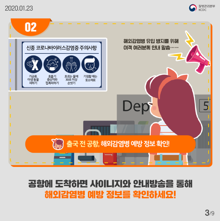 신종코로나바이러스 감염증 주의사항
가금류 야생동물 피하기
호흡기 증상자와 접촉피하기
흐르는 물에 30초이상 손씻기
기침할 때는 옷소매로
해외감염병 유입 방지를 위해 여객 여러분꼐 안내말씀
출국 전 공항 해외감염병 예방 정보 확인
공항에 도착하면 사이니지와 안내방송을 통해 해외 감염병 예방 정보를 확인하세요