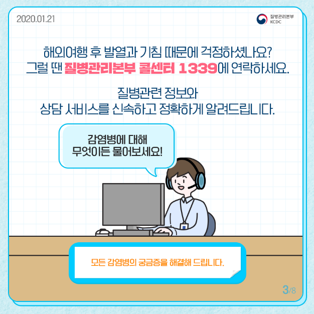 해외여행 후 발열과 기침 때문에 걱정하셨나요 그럴 땐 질병관리본부 콜센터 1339에 연락하세요
질병관련 정보와 상담 서비스를 신속하고 정확하게 알려드립니다
감염병에 대해 무엇이든 물어보세요
모든 감염병의 궁금증을 해결해 드립니다