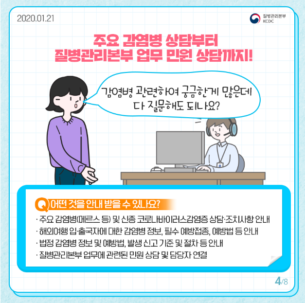 주요 감염병 상담부터 질병관리본부 업무 민원 상담 까지
감염병 관련하여 궁금한게 많은데 다 질문해도 되나요
어떤것을 안내 받을 수 있나요
주요 감염병 메르스 등 및 신종 코로나바이러스감염증 상담 조치사항 안내 
해외여행 입출국자에 대한 감염병 정보 필수 예방접종 예방법 등 안내
법정 감염병 정보 및 예방법 발생 신고 기준 및 절차 등 안내
질병관리본부 업무에 관련된 민원 상담 및 담당자 연결