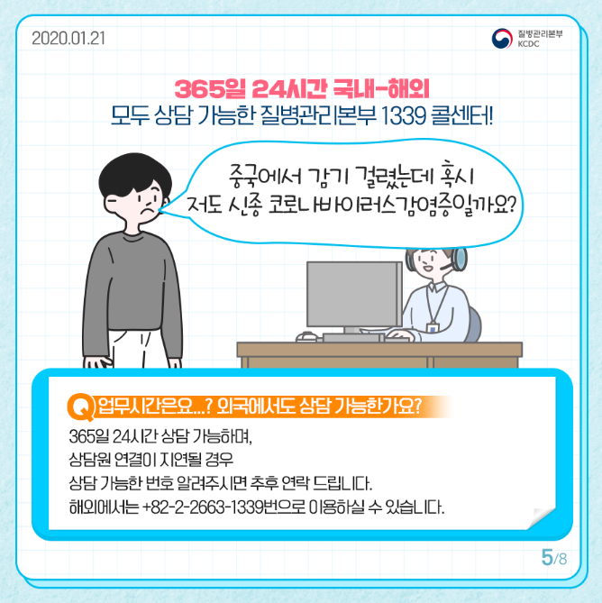 365일 24시간 국내 해외 모두 상담 가능한 질병관리본부 1339 콜센터
중국에서 감기 걸렸는데 혹시 저도 신종 코로나바이러스 감염증일까요
업무시간은요 외국에서도 상담가능한가요
365일 24시간 상담 가능하며 상담원 연결이 지연될 경우
상담 가능한 번호 알려주시면 추후 연락드립니다
해외에서는 플러스 82에 2에 2663에1339번으로 이용하실 수 있습니다