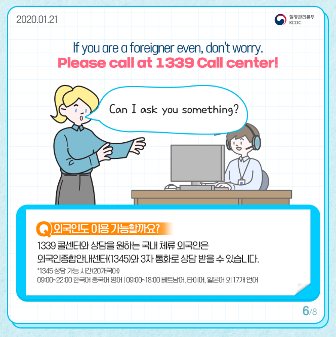 이프 유아 어 프레이지널 디븐 돈트워리
플리스 콜 엣 1339 콜센터
캔 아이 에스크 유 섬띵
외국인도 이용 가능할까요
1339 콜센터와 상담을 원하는 국내 체류 외국인은 외국인 종합안내센터 1345와 3자 통화로 상담 받을 수 있습니다
1345 상담가능시간 20개 국어
9시부터 22시까지 한국어 중국어 영어
9시부터 18시까지 베트남어 타이어 일본어 외 17개 언어