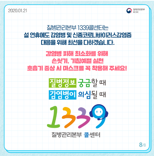 질병관리본부 1339 콜센터는 설연휴에도 감염병 및 신종코로나바이러스 감염증 대응을 위해 최선을 다하겠습니다
감염병 피해 최소화를 위해 손씻기 기침예절 실천
호흡기 증상시 마스크를 꼭 착용해 주세요
질병정보 궁금할때
감염병이 의심될 때
1339
질병관리본부 콜센터