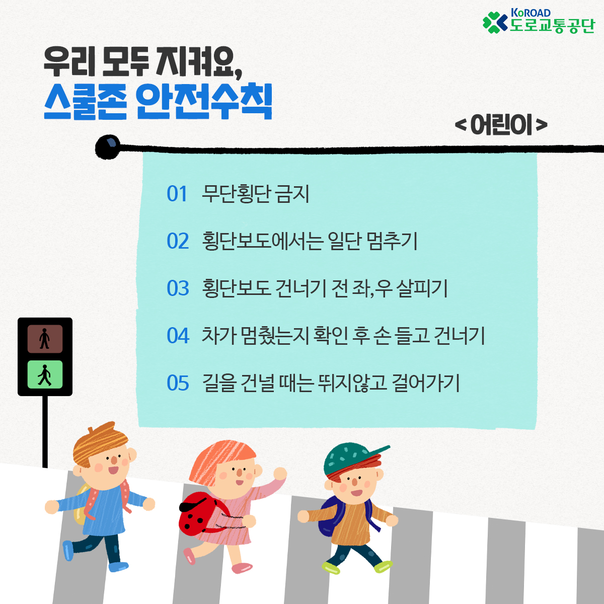 우리 모두 지켜요
스쿨존 안전수칙
어린이
01 무단횡단 금지
02 횡단보도에서는 일단 멈추기
03 횡단보도 건너기 전 좌 우 살피기
04 차가 멈췄는지 확인 후 손 들고 건너기
05 길을 건널 때는 뛰지않고 걸어가기