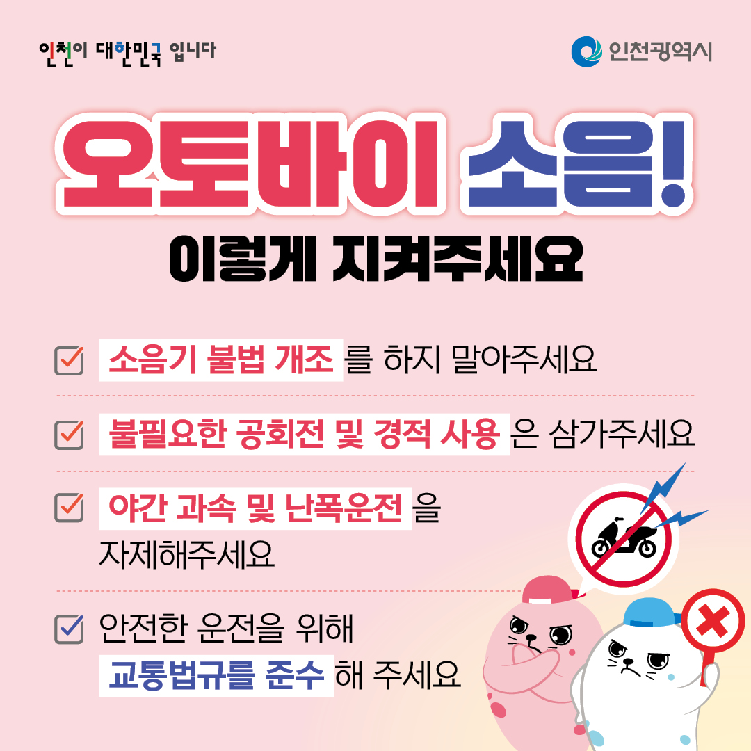 오토바이 소음! 이렇게 지켜주세요
소음기 불법 개조를 하지 말아주세요
불필요한 공회전 및 경적 사용은 삼가주세요
야간 과속 및 난폭운전을 자제해주세요
안전한 운전을 위해 교통법규를 준수해 주세요
