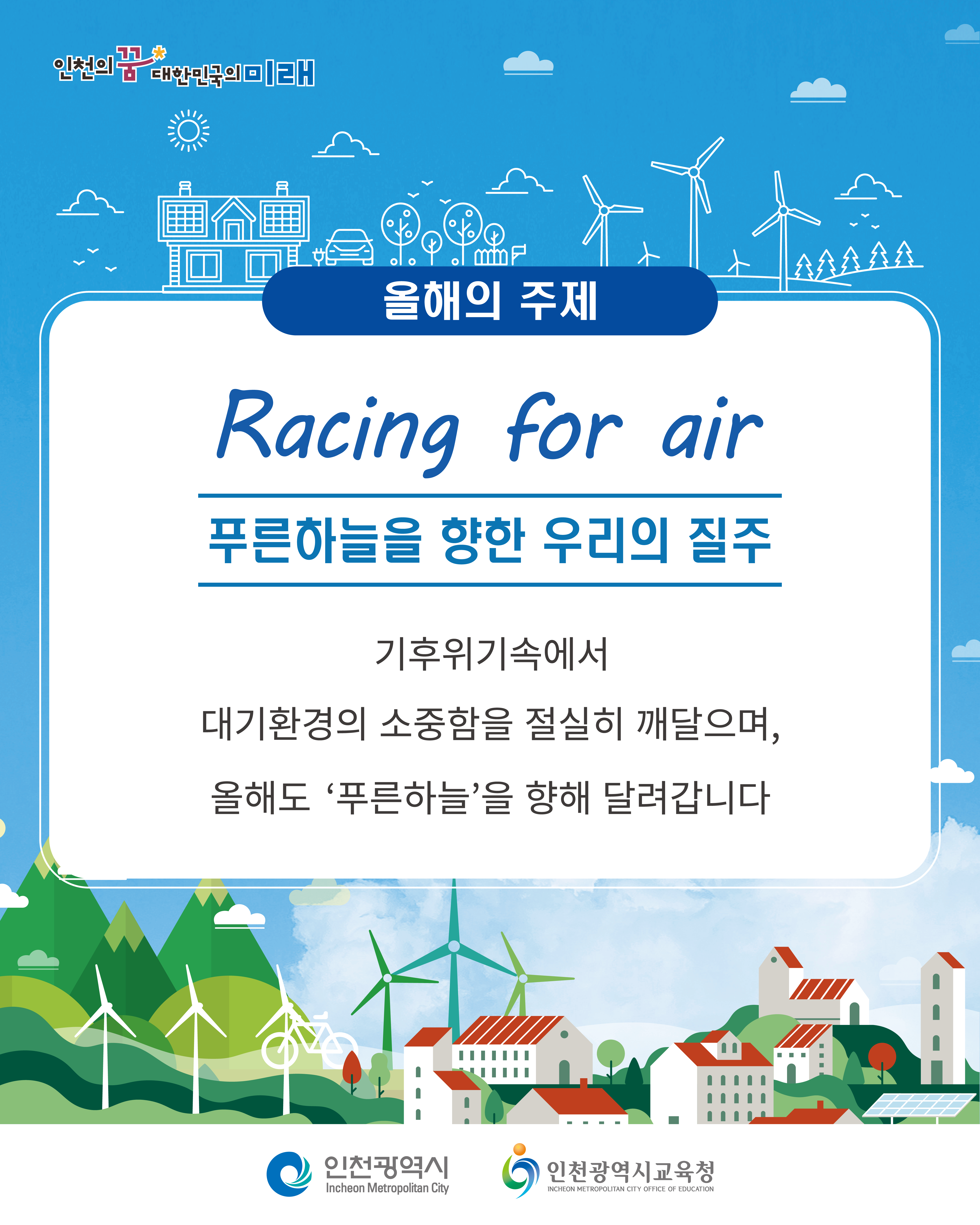 11 인천의 꿈 대한민국의 미래
올해의 주제
Racing for air
푸른하늘을 향한 우리의 질주
기후위기속에서 대기환경의 소중함을 절실히 깨달으며, 올해도 '푸른하늘'을 향해 달려갑니다
인천광역시
Incheon Metropolitan City
인천광역시교육청
INCHEON METROPOLITAN CITY OFFICE OF EDUCATION
