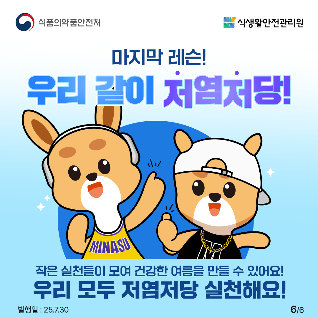 식품의약품안전처
식생활안전관리원
마지막 레슨!
우리 같이 저염처당!
MINASU
작은 실천들이 모여 건강한 여름을 만들 수 있어요!
우리 모두 저염저당 실천해요!
발행일 : 25.7.30
66
