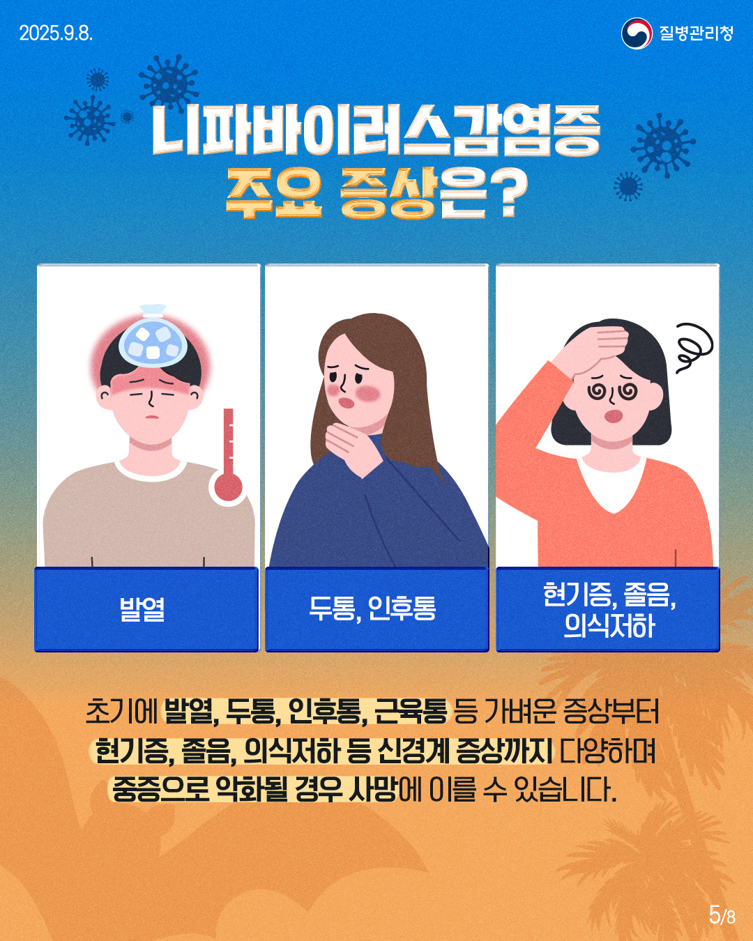 2025.9.8.
질병관리청
니파바이러스감염증 주요 증상은?
৩৩
발열
두통, 인후통
현기증, 졸음, 의식저하
초기에 발열, 두통, 인후통, 근육통 등 가벼운 증상부터 현기증, 졸음, 의식저하 등 신경계 증상까지 다양하며 중증으로 악화될 경우 사망에 이를 수 있습니다.
58