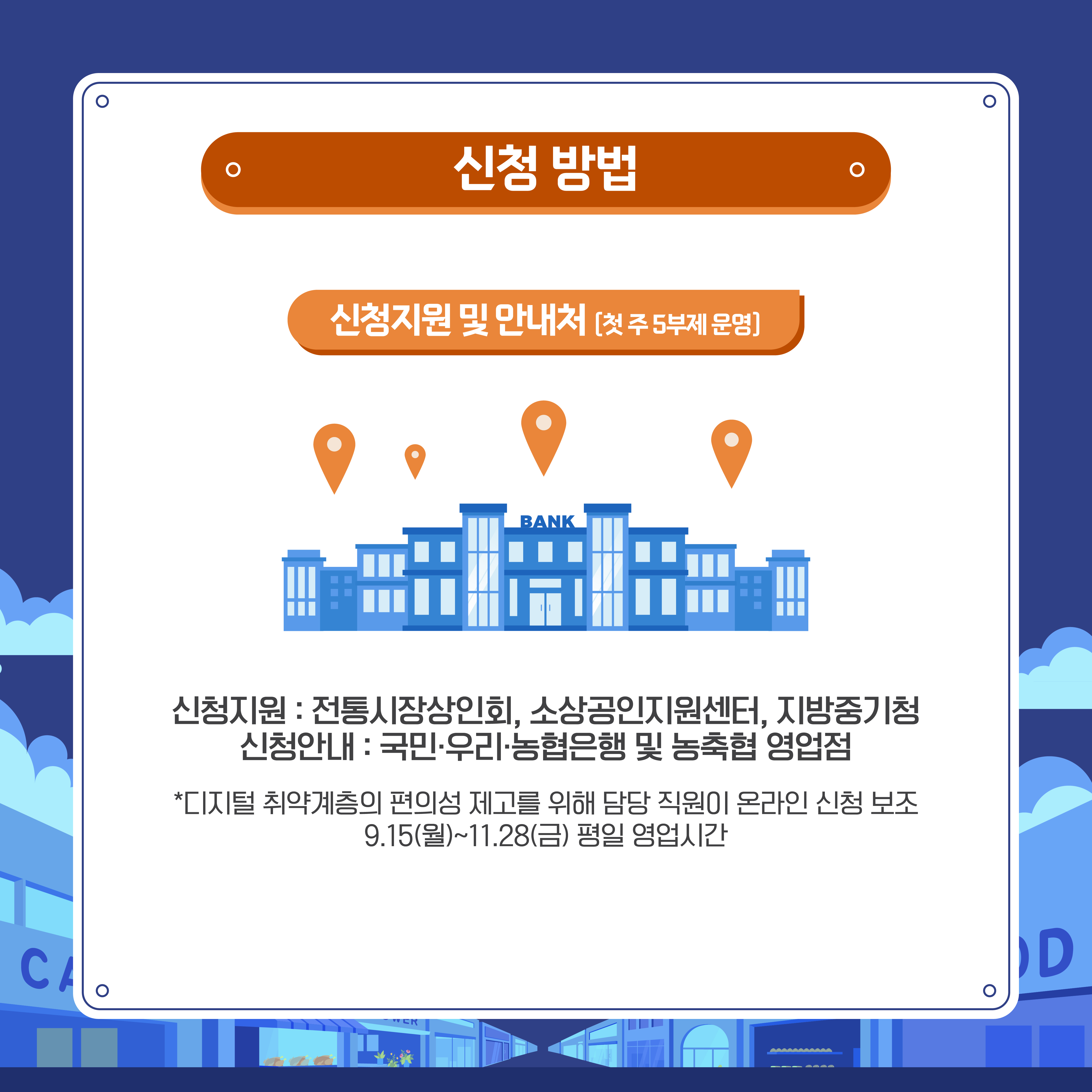 신청 방법
신청지원 및 안내처 첫 주 5부제 운명
신청지원: 전통시장상인회, 소상공인지원센터, 지방중기청신청안내 : 국민·우리·농협은행 및 농축협 영업점
*디지털 취약계층의 편의성 제고를 위해 담당 직원이 온라인 신청 보조 9.15(월)~11.28(금) 평일 영업시간