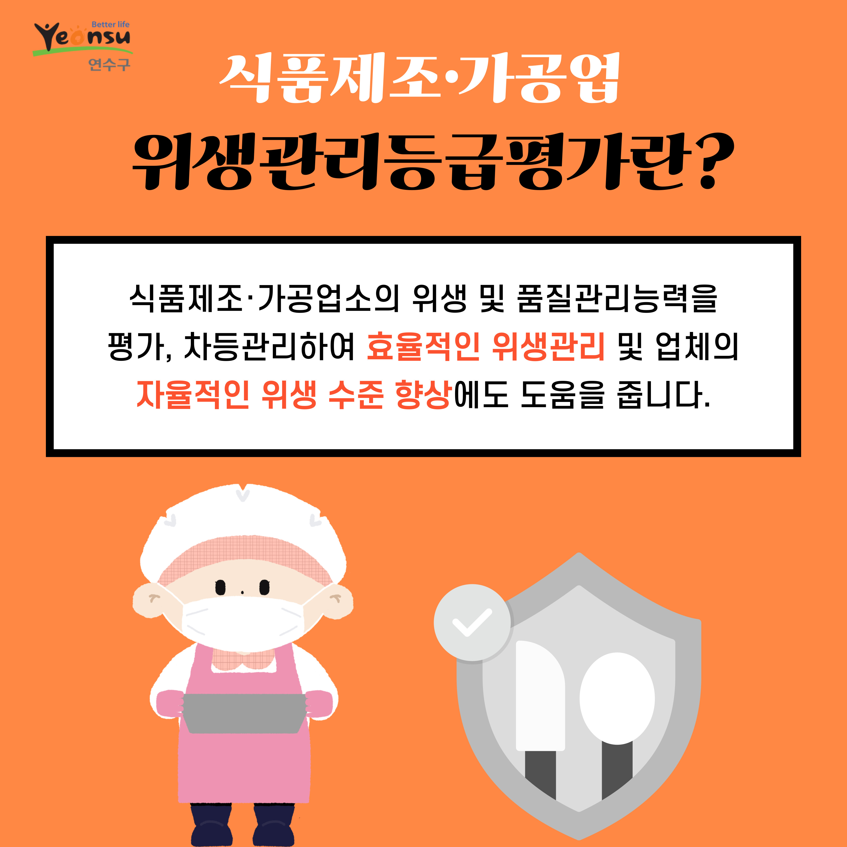 Better life
Yeonsu
연수구
식품제조·가공업
위생관리등급평가란?
식품제조·가공업소의 위생 및 품질관리능력을 평가, 차등관리하여 효율적인 위생관리 및 업체의 자율적인 위생 수준 향상에도 도움을 줍니다.