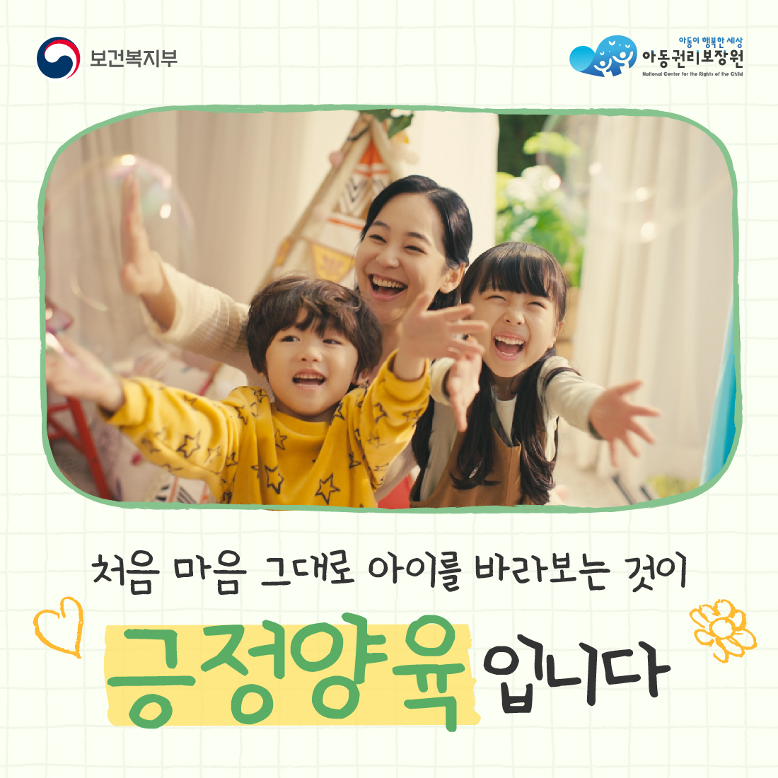 보건복지부
아동이 행복한 세상
아동권리보장원
National Center for the Rights of the Child
처음 마음 그대로 아이를 바라보는 것이
긍정양육입니다