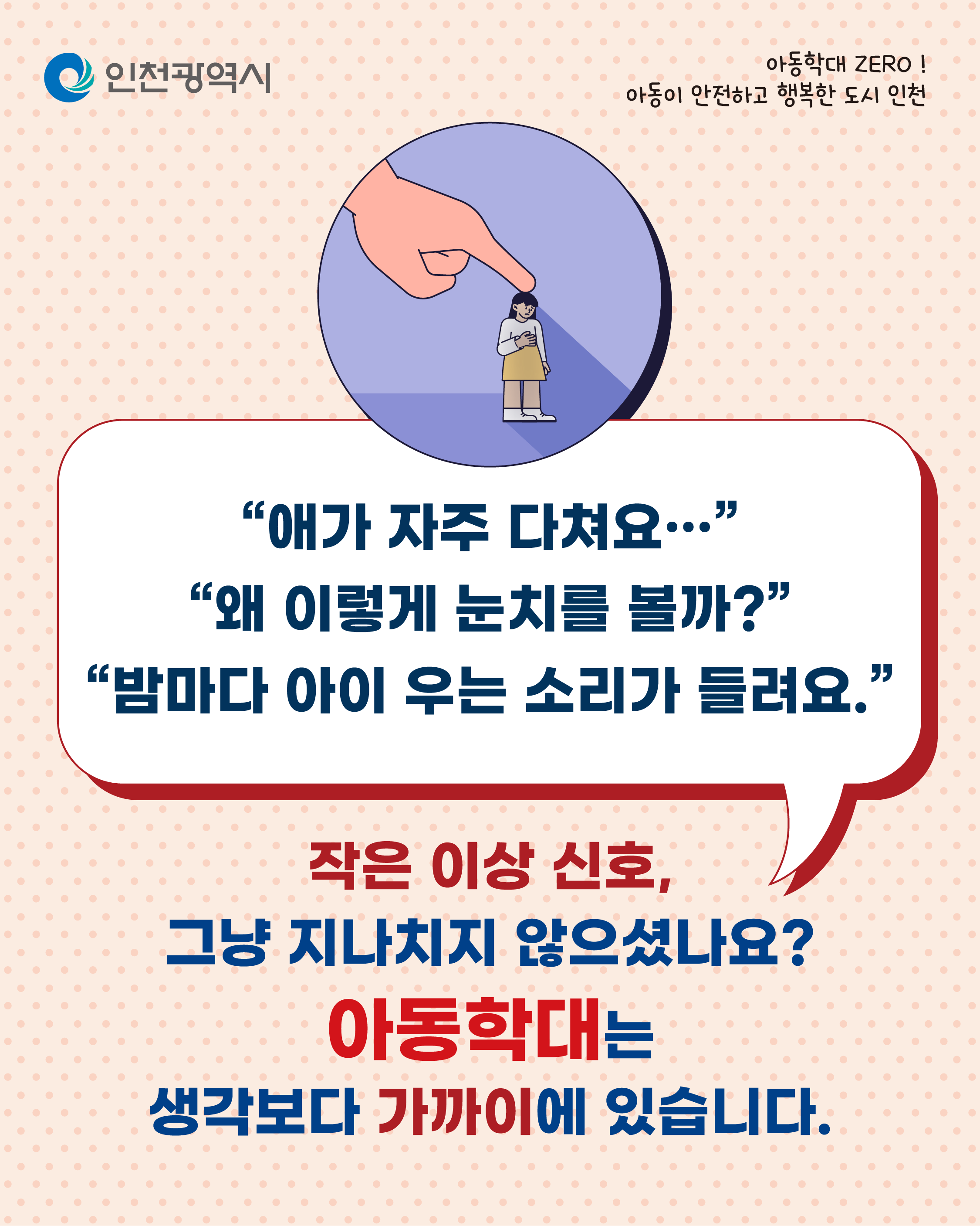아동학대 ZERO!
아동이 안전하고 행복한 도시 인천
인천광역시
어른의 역할은
생각보다 중요합니다
아이는 말하지 못해도 어른은 눈치챌 수 있어야 해요.
상처와 멍
위축된 태도
부자연스러운 보호자 관계
이런 신호, 민감하게 살펴주세요.