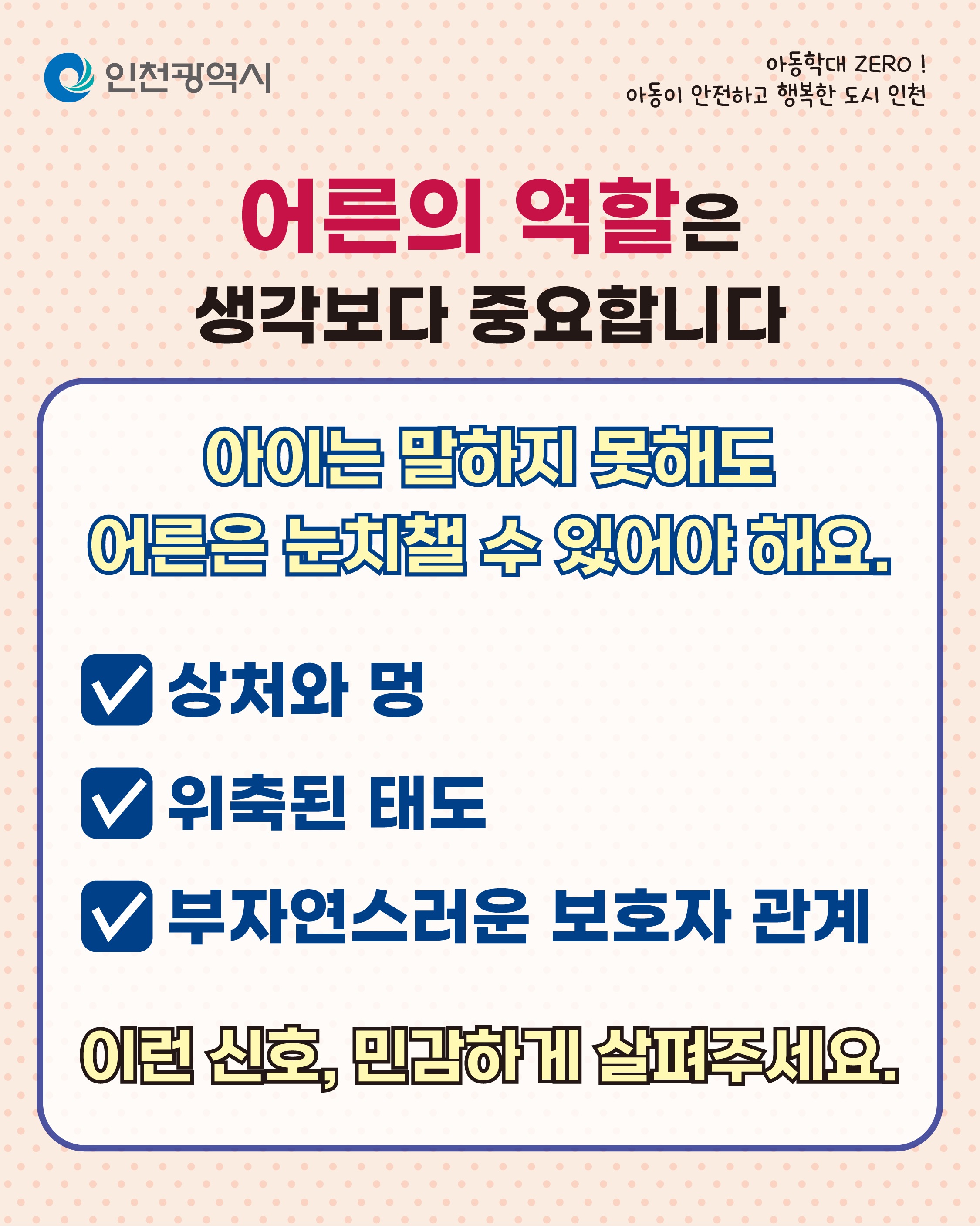 아동학대 ZERO!
아동이 안전하고 행복한 도시 인천
인천광역시
아동학대가 의심된다면, 혼자 고민하지 마세요.
112신고
112 신고 (24시간 가능)
익명 가능
확인은 전문가가 합니다