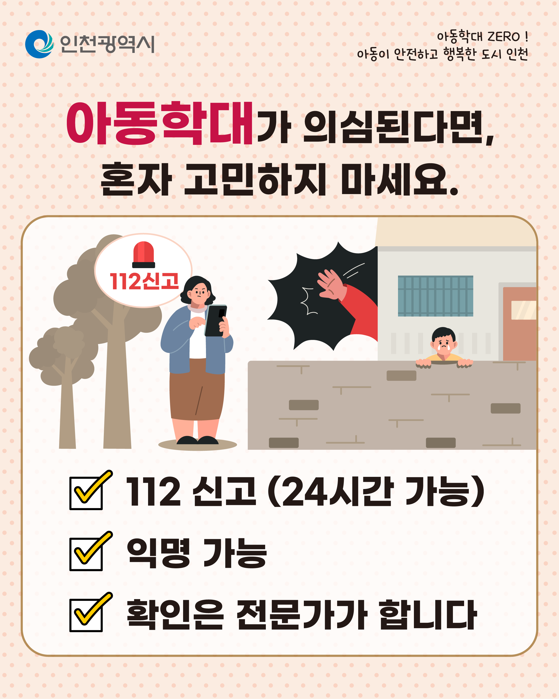 아동학대 ZERO!
아동이 안전하고 행복한 도시 인천
인천광역시
우리의 작은 관심과 행동이 한 아이의 삶을 바꿀 수 있습니다.
한번 더
살펴보고
말 한마디
건네고
필요할 땐 신고하세요