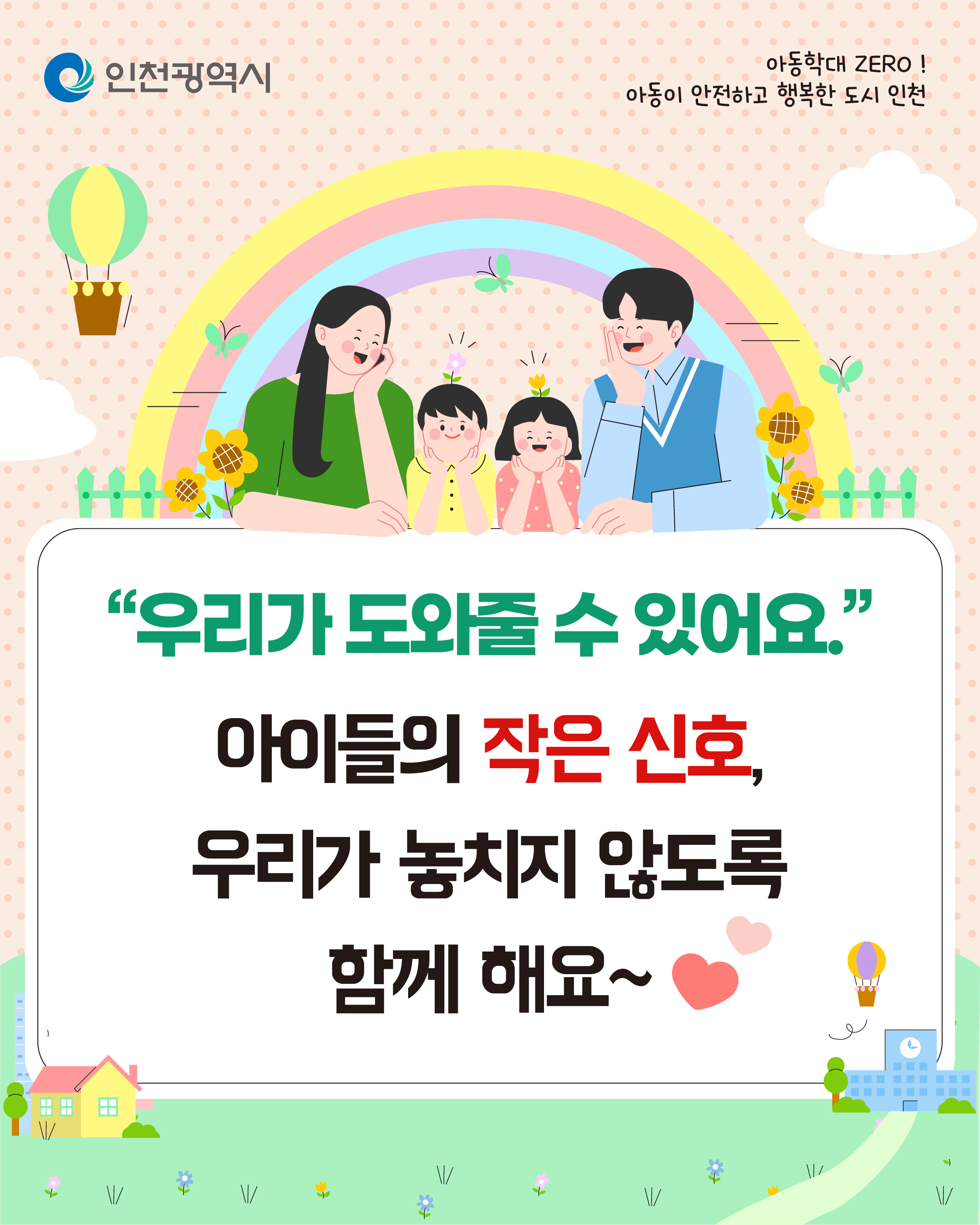 아동학대 ZERO!
아동이 안전하고 행복한 도시 인천
인천광역시
우리가 도와줄 수 있어요
아동학대를 막는 주변 어른의 작은 관심