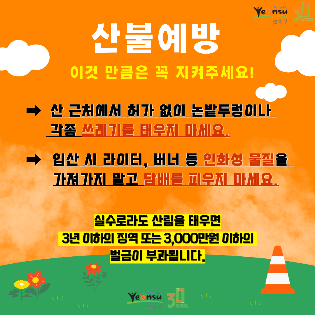 산불예방
이것 만큼은 꼭 지켜주세요!
산 근처에서 허가 없이 논밭두렁이나 각종 쓰레기를 태우지 마세요.
입산 시 라이터, 버너 등 인화성 물질을 가져가지 말고 담배를 피우지 마세요.
실수로라도 산림을 태우면 3년 이하의 징역 또는 3,000만원 이하의 벌금이 부과됩니다.
Yeonsu 30
better life
Yeonsu
연수구
30
