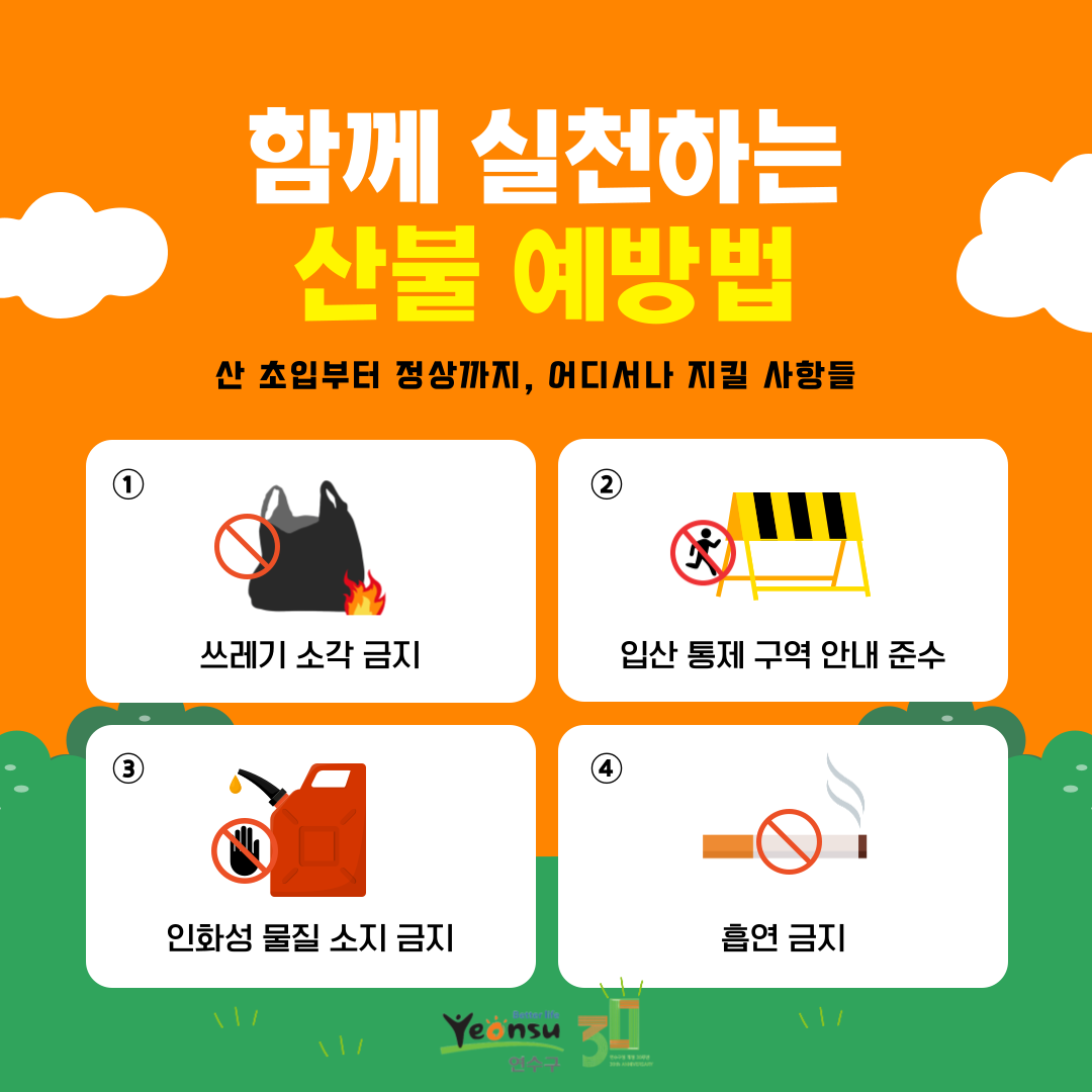 함께 실천하는 산불 예방법
산 초입부터 정상까지, 어디서나 지킬 사항들
1
쓰레기 소각 금지
2
입산 통제 구역 안내 준수
3
인화성 물질 소지 금지
4
흡연 금지

better life
Yeonsu
연수구
30