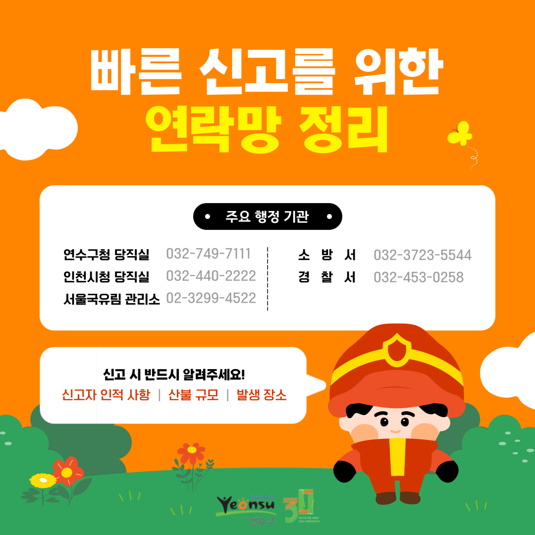 빠른 신고를 위한 연락망 정리
주요 행정 기관
연수구청 당직실 032-749-7111
인천시청 당직실 032-440-2222
서울국유림 관리소 02-3299-4522
소방서 032-3723-5544
경찰서 032-453-0258
신고 시 반드시 알려주세요!
신고자 인적 사항 |
산불 규모 |
발생 장소
better life
Yeonsu
연수구
30
