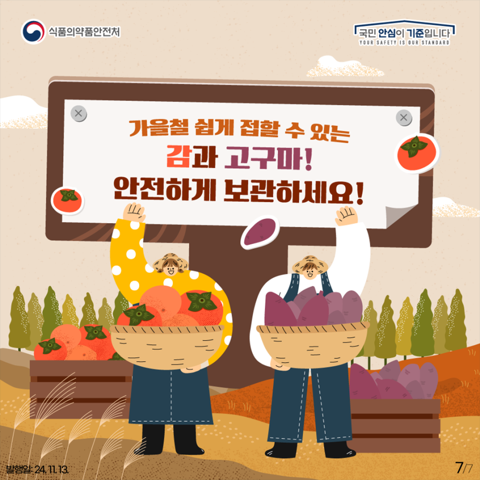 식품의약품안전처
국민 안심이 기준입니다.
YOUR SAFETY IS OUR STANDARD
가을철 쉽게 접할 수 있는
감과 고구마!
안전하게 보관하세요!

발행일: 24. 11. 13.
7-7