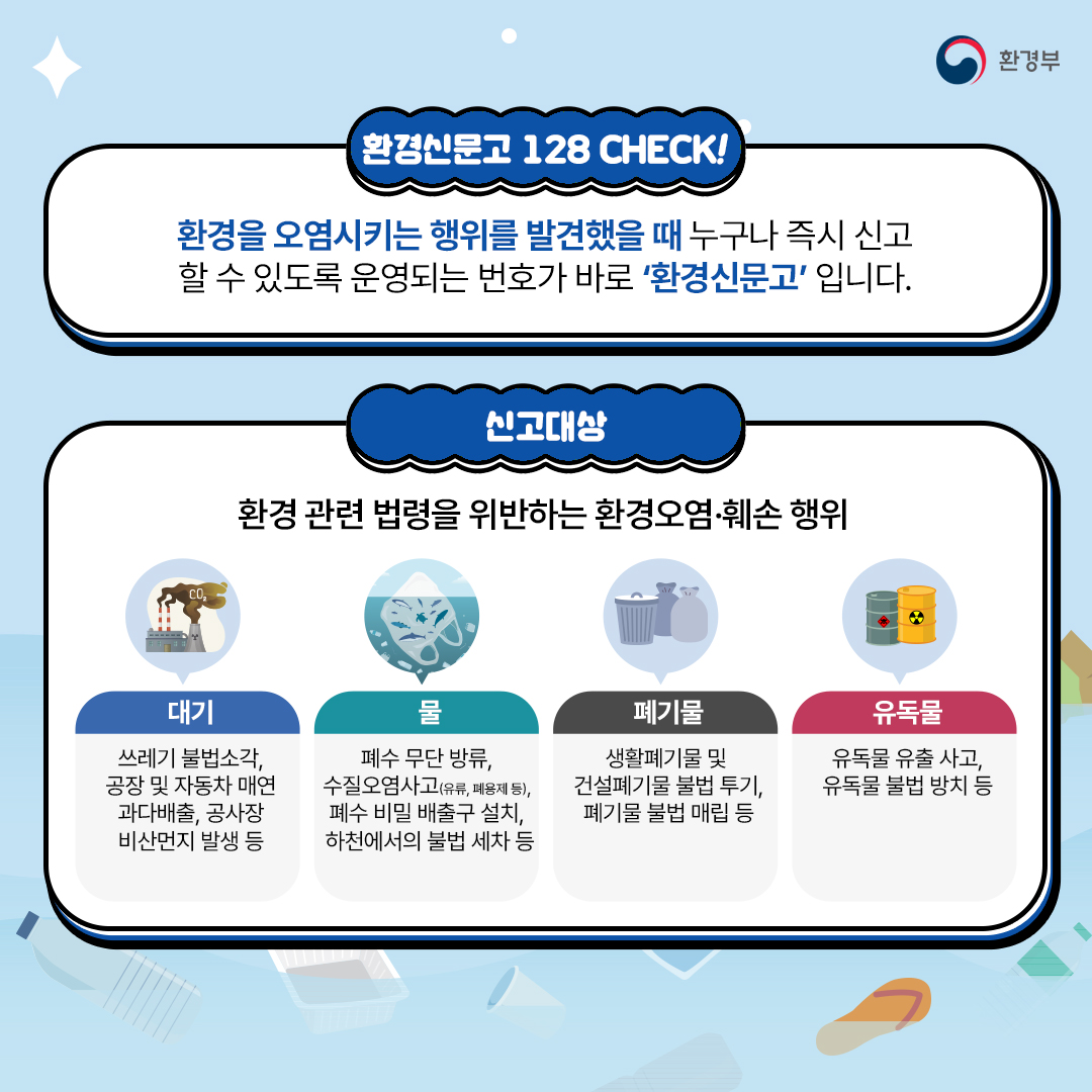 환경부
환경신문고 128 CHECK!
환경을 오염시키는 행위를 발견했을 때 누구나 즉시 신고 할 수 있도록 운영되는 번호가 바로 '환경신문고' 입니다.

신고대상
환경 관련 법령을 위반하는 환경오염·훼손 행위
대기-쓰레기 불법소각, 공장 및 자동차 매연 과다배출, 공사장 비산먼지 발생 등
물-폐수 무단 방류, 수질오염사고(유류, 폐용제 등), 폐수 비밀 배출구 설치, 하천에서의 불법 세차 등
폐기물-생활폐기물 및 건설폐기물 불법 투기, 폐기물 불법 매립 등
유독물-유독물 유출 사고, 유독물 불법 방치 등