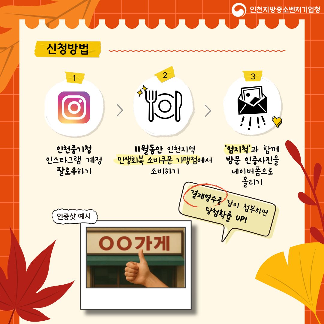 인천중기청 인스타그램 계정 팔로우하기
11월동안 인천지역 민생회복 소비쿠폰 가맹점에서 소비하기
**‘영지척’**과 함께 방문 인증사진을 네이버폼으로 올리기

🧾 결제영수증 같이 첨부하면 당첨확률 UP!

(인증샷 예시: “○○가게” 간판과 함께 엄지척 사진)

인천지방중소벤처기업청