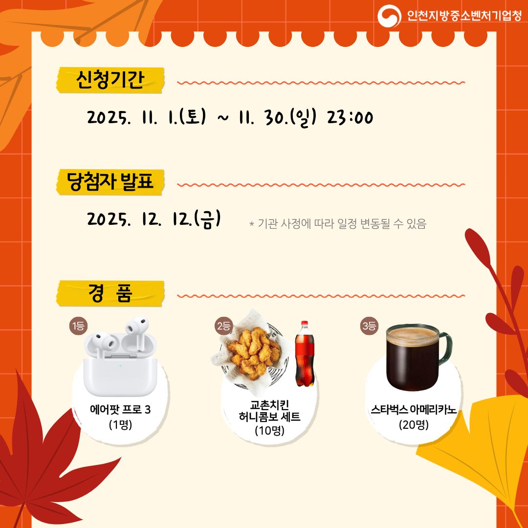 신청기간
2025. 11. 1.(토) ~ 11. 30.(일) 23:00

당첨자 발표
2025. 12. 12.(금)
기관 사정에 따라 일정 변동될 수 있음

경품
1등 에어팟 프로 3 (1명)
2등 교촌치킨 허니콤보 세트 (10명)
3등 스타벅스 아메리카노 (20명)

인천지방중소벤처기업청