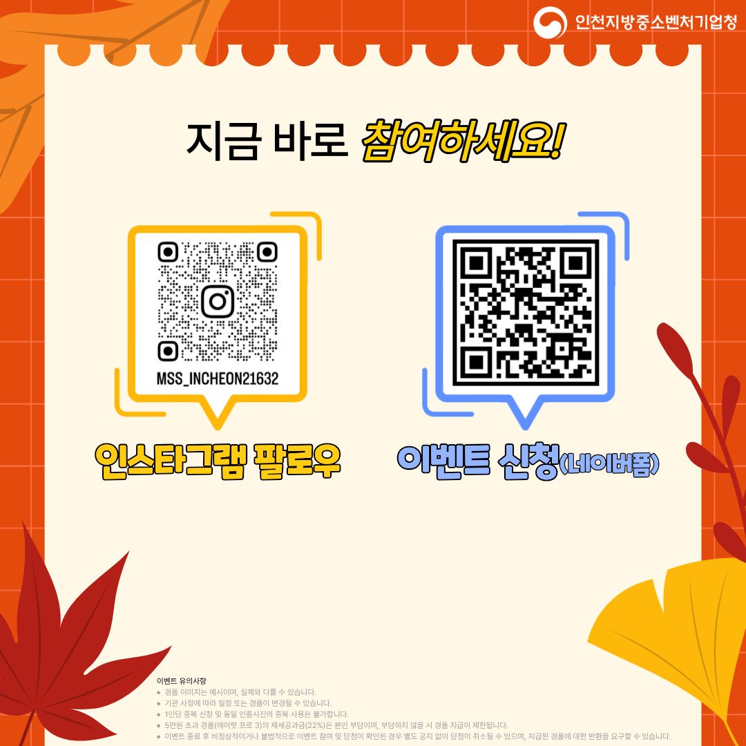 지금 바로 참여하세요!

인스타그램 팔로우
https:www.instagram.commss_incheon21632?igshMTQ2dWhya2NkeGJraQ
MSS_INCHEON21632

이벤트 신청 (네이버폼)
https:m.site.naver.com1TzYO

이벤트 유의사항

본 이벤트는 예산 소진 시, 사전에 종료될 수 있습니다.

기관 사정에 따라 일정 및 내용이 변경될 수 있습니다.

개인 정보 수집 및 활용 동의한 신청자에 한해 응모 가능합니다.

이벤트 관련 문의는 인천지방중소벤처기업청(032-715-6216)으로 문의 바랍니다.

부정확한 응모 시 경품 지급이 제한됩니다.

이벤트 응모 시 제공된 개인정보는 이벤트 종료 후 일정 기간 보관되며, 경품 발송 후 일괄 폐기됩니다.

제세공과금이 발생하는 경품은 당첨자 부담이며, 응모 및 당첨이 확인된 경우 취소될 수 있습니다.

이벤트 관련 경품에 대한 현금 교환은 불가합니다.