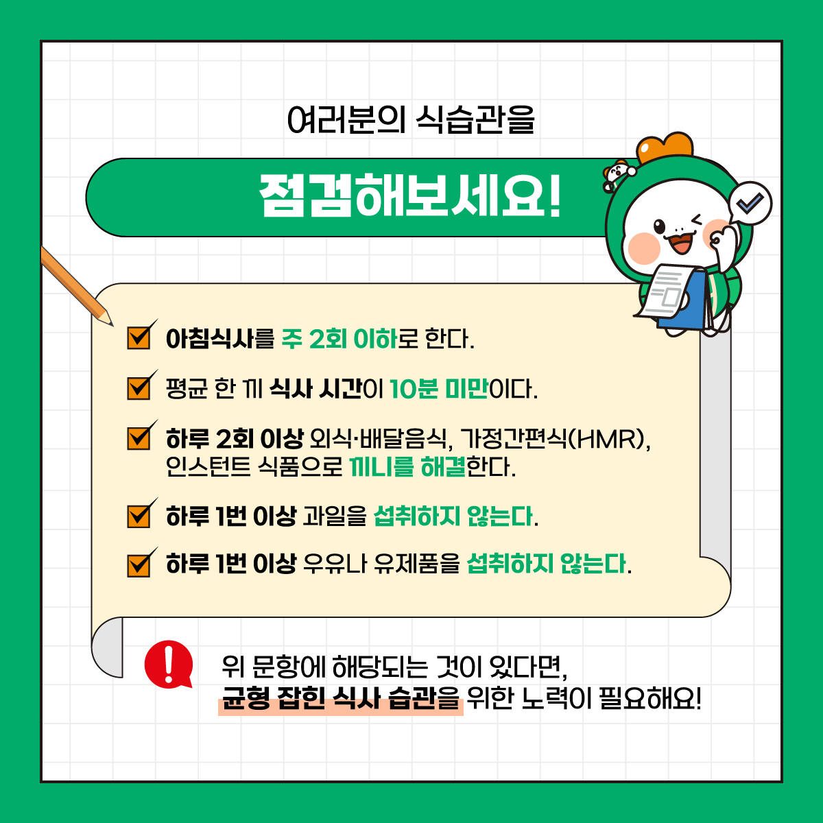 여러분의 식습관을
점검해보세요!
아침식사를 주 2회 이하로 한다.
평균 한 끼 식사 시간이 10분 미만이다.
하루 2회 이상 외식·배달음식, 가정간편식(HMR), 인스턴트 식품으로 끼니를 해결한다.
하루 1번 이상 과일을 섭취하지 않는다.
하루 1번 이상 우유나 유제품을 섭취하지 않는다.
위 문항에 해당되는 것이 있다면, 균형 잡힌 식사 습관을 위한 노력이 필요해요!