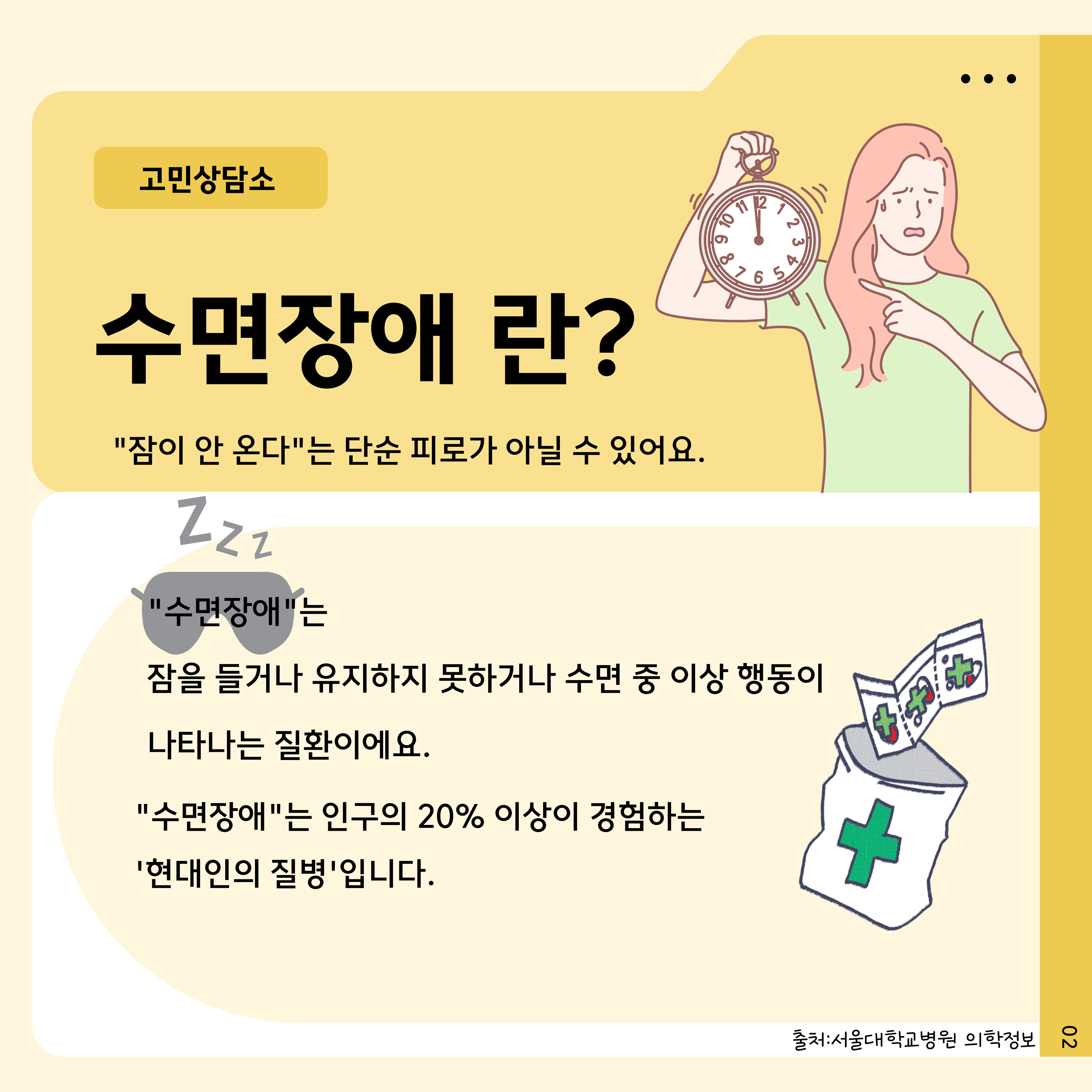 고민상담소
수면장애 란?
"잠이 안 온다"는 단순 피로가 아닐 수 있어요.
Zzz
"수면장애"는
잠을 들거나 유지하지 못하거나 수면 중 이상 행동이 나타나는 질환이에요.
"수면장애"는 인구의 20% 이상이 경험하는 '현대인의 질병'입니다.

출처: 서울대학교병원 의학정보
02