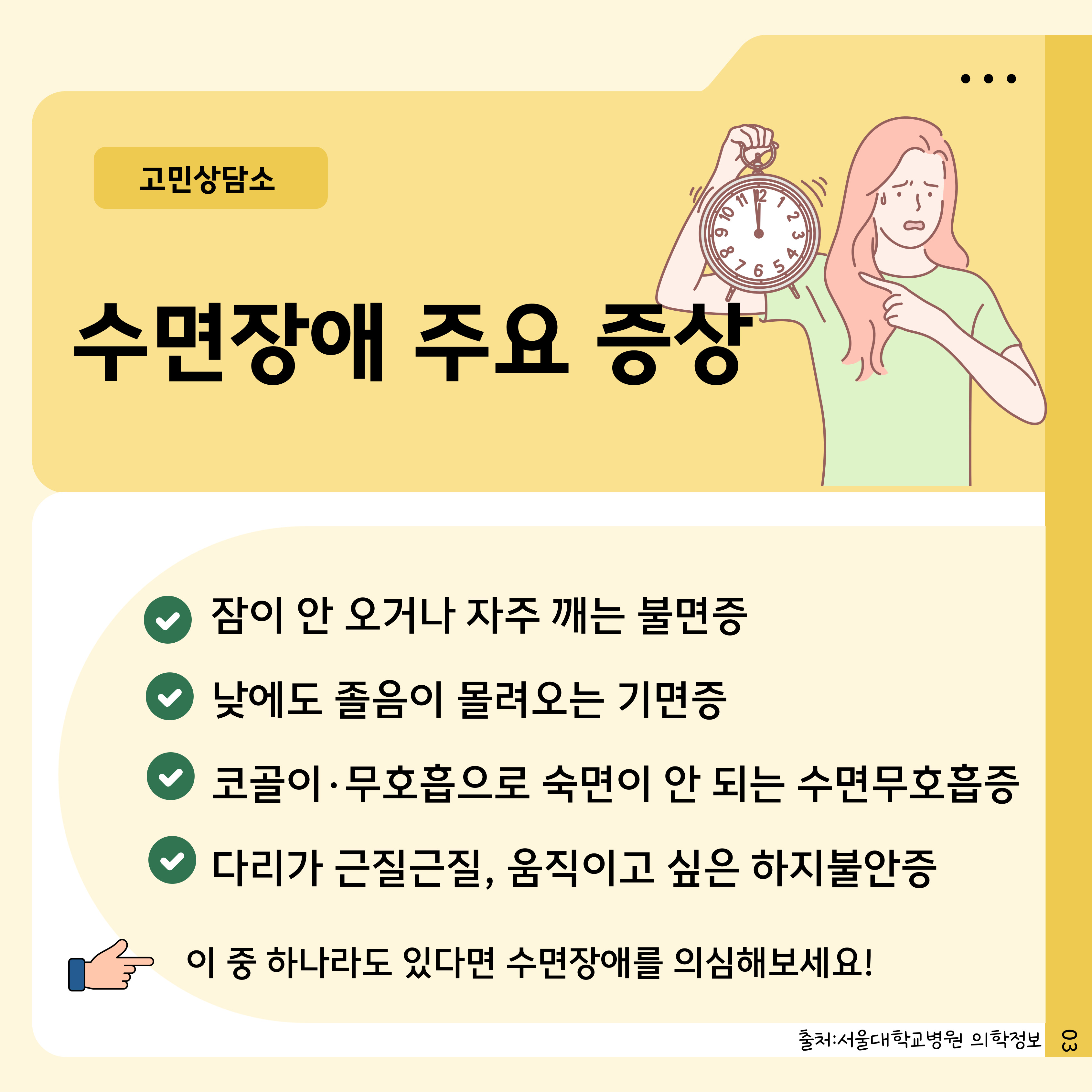 고민상담소
.
11 12
123
6876
수면장애 주요 증상
65
잠이 안 오거나 자주 깨는 불면증
낮에도 졸음이 몰려오는 기면증
코골이·무호흡으로 숙면이 안 되는 수면무호흡증
다리가 근질근질, 움직이고 싶은 하지불안증
이 중 하나라도 있다면 수면장애를 의심해보세요!
출처: 서울대학교병원 의학정보